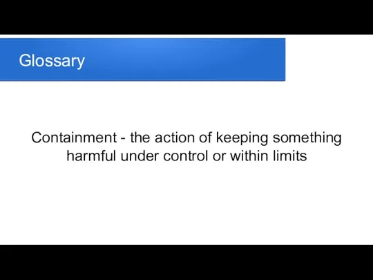 Glossary Containment - the action of keeping something harmful under control or within limits