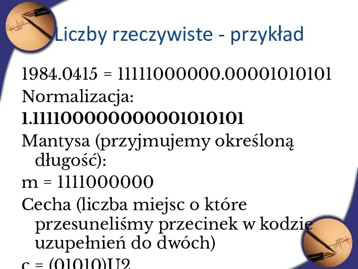 Liczby rzeczywiste - przykład 1984.0415 = 11111000000.00001010101 Normalizacja: 1.111100000000001010101 Mantysa (przyjmujemy określoną długość):