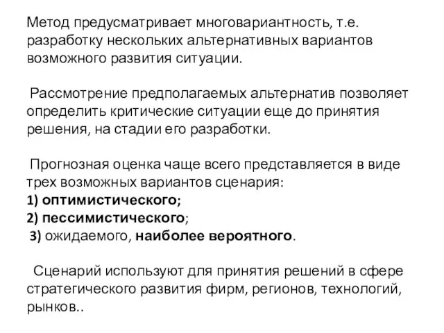 Метод предусматривает многовариантность, т.е. разработку нескольких альтернативных вариантов возможного развития ситуации. Рассмотрение предполагаемых