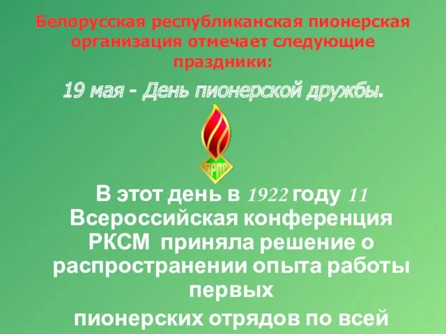 Белорусская республиканская пионерская организация отмечает следующие праздники: 19 мая - День пионерской дружбы.