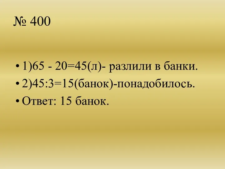 № 400 1)65 - 20=45(л)- разлили в банки. 2)45:3=15(банок)-понадобилось. Ответ: 15 банок.