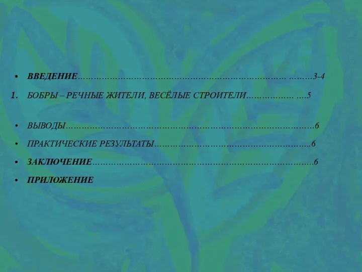 ВВЕДЕНИЕ…………………………………………………………………… ………3-4 БОБРЫ – РЕЧНЫЕ ЖИТЕЛИ, ВЕСЁЛЫЕ СТРОИТЕЛИ……………… ….5 ВЫВОДЫ…………………………………………………………………………………6 ПРАКТИЧЕСКИЕ РЕЗУЛЬТАТЫ…………………………………………………..6 ЗАКЛЮЧЕНИЕ………………………………………………………………………..6 ПРИЛОЖЕНИЕ