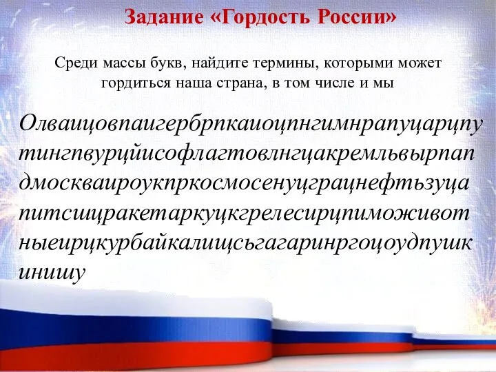 Задание «Гордость России» Олваицовпаигербрпкаиоцпнгимнрапуцарцпутингпвурцйисофлагтовлнгцакремльвырпапдмоскваироукпркосмосенуцграцнефтьзуцапитсшцракетаркуцкгрелесирцпиможивотныеирцкурбайкалищсьгагаринргоцоудпушкинишу Среди массы букв, найдите термины, которыми может гордиться наша