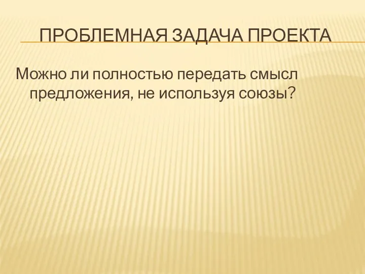 ПРОБЛЕМНАЯ ЗАДАЧА ПРОЕКТА Можно ли полностью передать смысл предложения, не используя союзы?