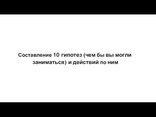 Составление 10 гипотез (чем бы вы могли заниматься) и действий по ним