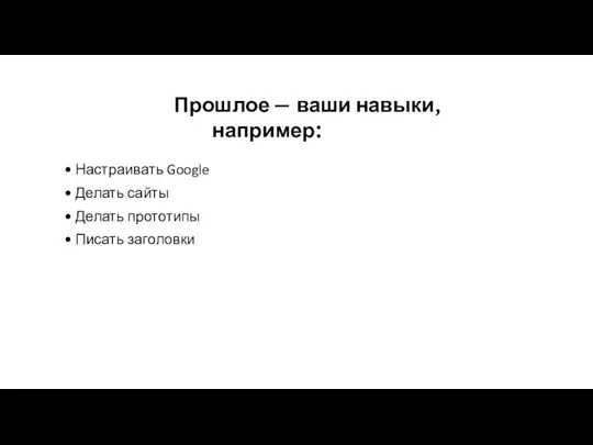 Прошлое — ваши навыки, например: Настраивать Google Делать сайты Делать прототипы Писать заголовки