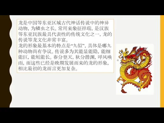 龙是中国等东亚区域古代神话传说中的神异动物，为鳞虫之长。常用来象征祥瑞，是汉族等东亚民族最具代表性的传统文化之一，龙的传说等龙文化非常丰富。 龙的形象最基本的特点是“九似”，具体是哪九种动物尚有争议。传说多为其能显能隐，能细能巨，能短能长。春分登天，秋分潜渊，呼风唤雨，而这些已经是晚期发展而来的龙的形象，相比最初的龙而言更加复杂。