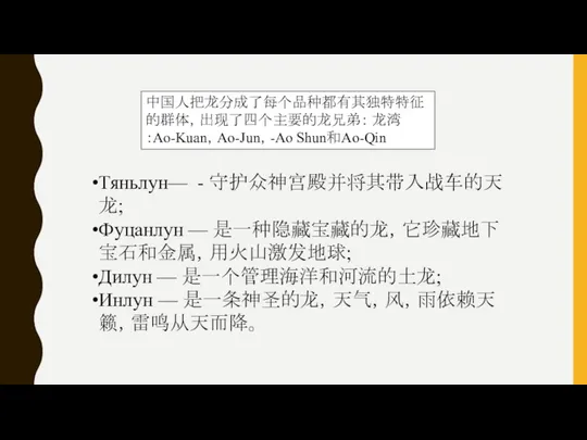 Тяньлун— - 守护众神宫殿并将其带入战车的天龙; Фуцанлун — 是一种隐藏宝藏的龙，它珍藏地下宝石和金属，用火山激发地球; Дилун — 是一个管理海洋和河流的土龙; Инлун — 是一条神圣的龙，天气，风，雨依赖天籁，雷鸣从天而降。 中国人把龙分成了每个品种都有其独特特征的群体，出现了四个主要的龙兄弟： 龙湾：Ao-Kuan，Ao-Jun，-Ao Shun和Ao-Qin