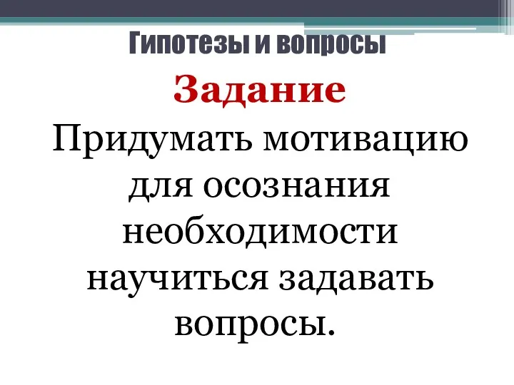 Гипотезы и вопросы Задание Придумать мотивацию для осознания необходимости научиться задавать вопросы.