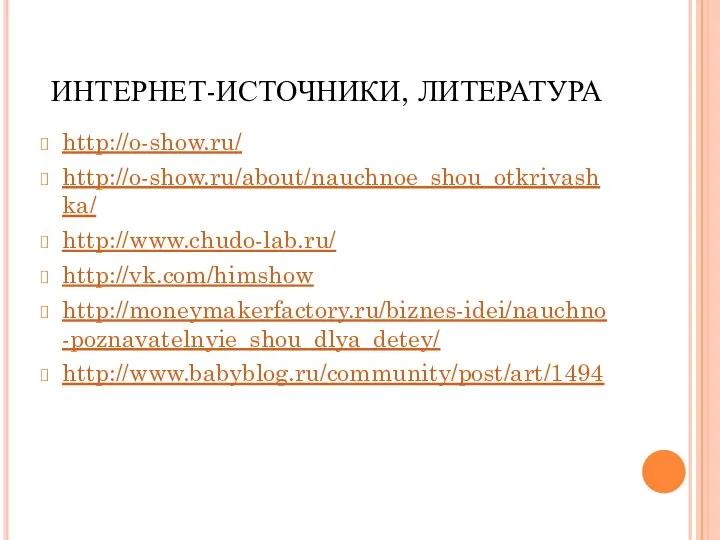 ИНТЕРНЕТ-ИСТОЧНИКИ, ЛИТЕРАТУРА http://o-show.ru/ http://o-show.ru/about/nauchnoe_shou_otkrivashka/ http://www.chudo-lab.ru/ http://vk.com/himshow http://moneymakerfactory.ru/biznes-idei/nauchno-poznavatelnyie_shou_dlya_detey/ http://www.babyblog.ru/community/post/art/1494