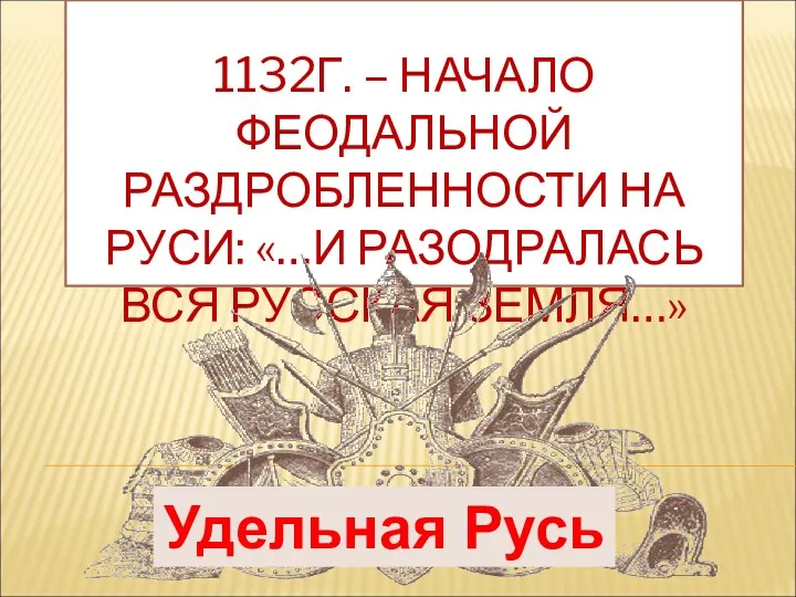 1132Г. – НАЧАЛО ФЕОДАЛЬНОЙ РАЗДРОБЛЕННОСТИ НА РУСИ: «…И РАЗОДРАЛАСЬ ВСЯ РУССКАЯ ЗЕМЛЯ…» Удельная Русь