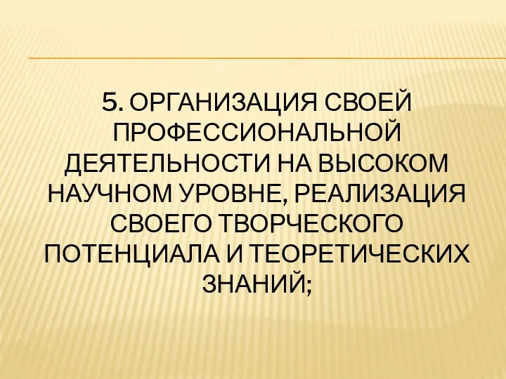 5. ОРГАНИЗАЦИЯ СВОЕЙ ПРОФЕССИОНАЛЬНОЙ ДЕЯТЕЛЬНОСТИ НА ВЫСОКОМ НАУЧНОМ УРОВНЕ, РЕАЛИЗАЦИЯ СВОЕГО ТВОРЧЕСКОГО ПОТЕНЦИАЛА И ТЕОРЕТИЧЕСКИХ ЗНАНИЙ;