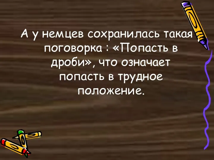 А у немцев сохранилась такая поговорка : «Попасть в дроби», что означает попасть в трудное положение.