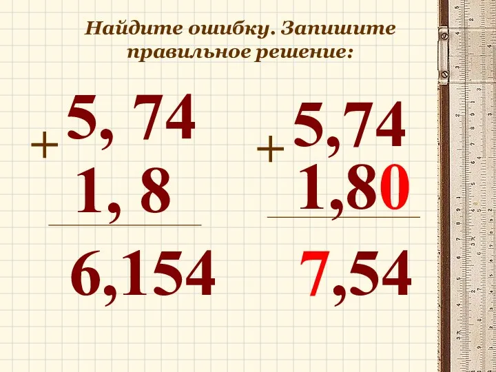 Найдите ошибку. Запишите правильное решение: 5, 74 + 1, 8 6,154 5,74 + 1,80 7,54