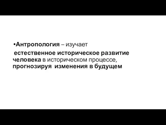 Антропология – изучает естественное историческое развитие человека в историческом процессе, прогнозируя изменения в будущем