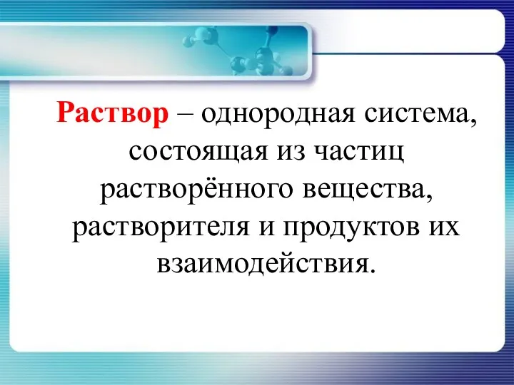 Раствор – однородная система, состоящая из частиц растворённого вещества, растворителя и продуктов их взаимодействия.