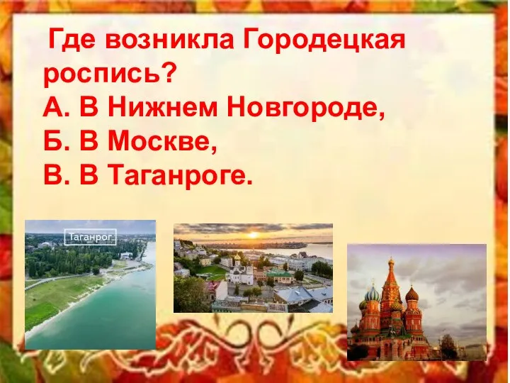 Где возникла Городецкая роспись? А. В Нижнем Новгороде, Б. В Москве, В. В Таганроге.