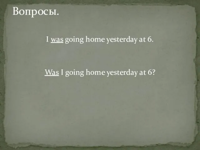 I was going home yesterday at 6. Was I going home yesterday at 6? Вопросы.