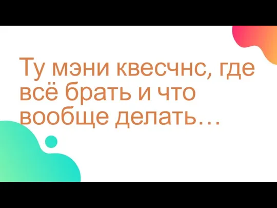 Ту мэни квесчнс, где всё брать и что вообще делать…