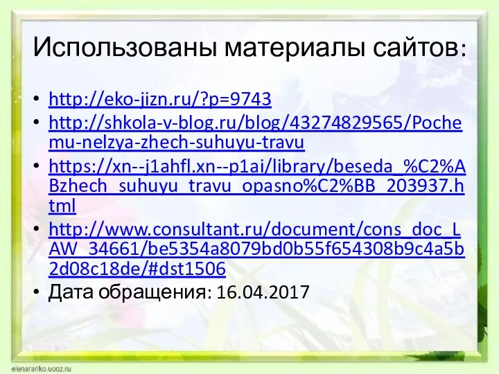 Использованы материалы сайтов: http://eko-jizn.ru/?p=9743 http://shkola-v-blog.ru/blog/43274829565/Pochemu-nelzya-zhech-suhuyu-travu https://xn--j1ahfl.xn--p1ai/library/beseda_%C2%ABzhech_suhuyu_travu_opasno%C2%BB_203937.html http://www.consultant.ru/document/cons_doc_LAW_34661/be5354a8079bd0b55f654308b9c4a5b2d08c18de/#dst1506 Дата обращения: 16.04.2017