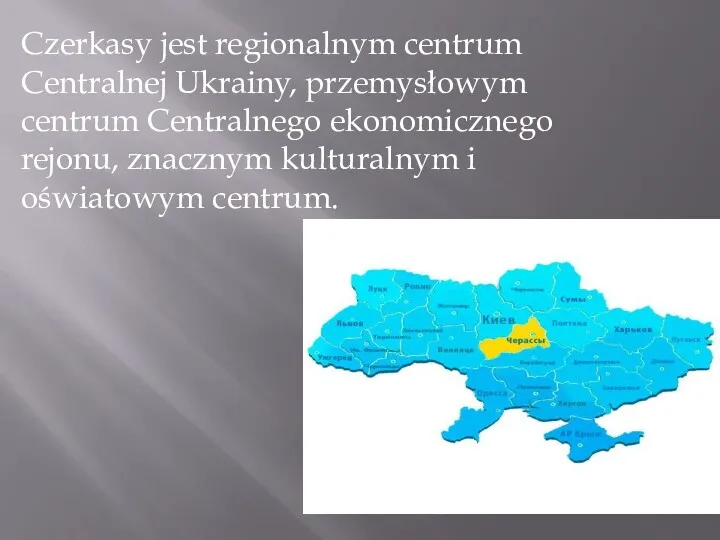 Czerkasy jest regionalnym centrum Centralnej Ukrainy, przemysłowym centrum Centralnego ekonomicznego rejonu, znacznym kulturalnym i oświatowym centrum.