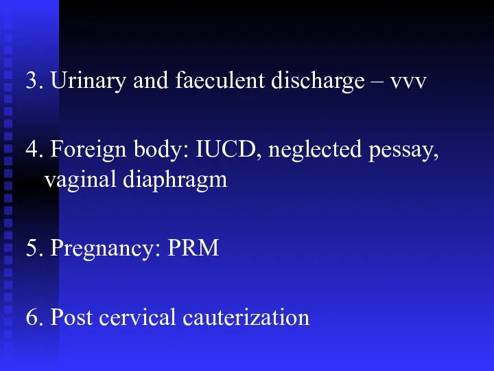 3. Urinary and faeculent discharge – vvv 4. Foreign body: IUCD, neglected pessay,