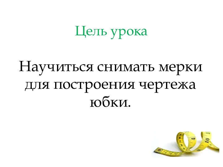 Цель урока Научиться снимать мерки для построения чертежа юбки.