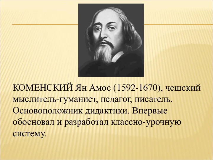 КОМЕНСКИЙ Ян Амос (1592-1670), чешский мыслитель-гуманист, педагог, писатель. Основоположник дидактики. Впервые обосновал и разработал классно-урочную систему.