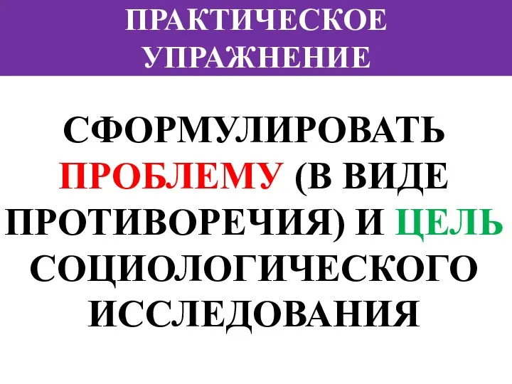 ПРАКТИЧЕСКОЕ УПРАЖНЕНИЕ СФОРМУЛИРОВАТЬ ПРОБЛЕМУ (В ВИДЕ ПРОТИВОРЕЧИЯ) И ЦЕЛЬ СОЦИОЛОГИЧЕСКОГО ИССЛЕДОВАНИЯ