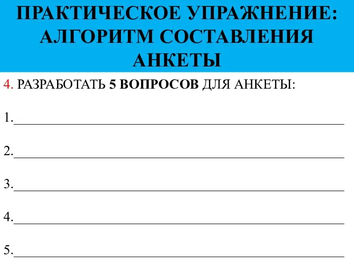 4. РАЗРАБОТАТЬ 5 ВОПРОСОВ ДЛЯ АНКЕТЫ: 1.________________________________________________ 2.________________________________________________ 3.________________________________________________ 4.________________________________________________ 5.________________________________________________ ПРАКТИЧЕСКОЕ УПРАЖНЕНИЕ: АЛГОРИТМ СОСТАВЛЕНИЯ АНКЕТЫ