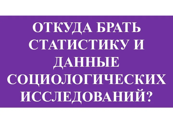 ОТКУДА БРАТЬ СТАТИСТИКУ И ДАННЫЕ СОЦИОЛОГИЧЕСКИХ ИССЛЕДОВАНИЙ?