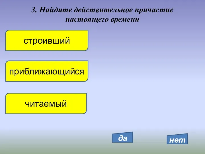 3. Найдите действительное причастие настоящего времени строивший приближающийся читаемый да нет