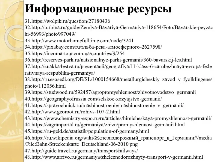 Информационные ресурсы 31.https://wolpik.ru/question/27180436 32.http://turbina.ru/guide/Zemlya-Bavariya-Germaniya-118654/Foto/Bavarskie-peyzazhi-56993/photo997049/ 33.http://www.motorhomefulltime.com/node/3241 34.https://pixabay.com/ru/эльба-река-атмосферного-2627598/ 35.https://incomartour.com.ua/countries/9/254 36.http://reserves-park.ru/natsionalnye-parki-germanii/360-bavarskij-les.html 37.http://znakka4estva.ru/prezentacii/geografiya/11-klass-6-zarubezhnaya-evropa-federativnaya-respublika-germaniya/ 38.http://ru.esosedi.org/DE/SL/1000154668/metallurgicheskiy_zavod_v_fyolklingene/photo/112056.html