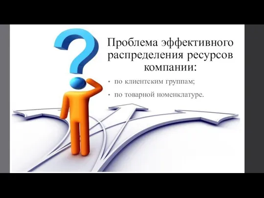 Проблема эффективного распределения ресурсов компании: по клиентским группам; по товарной номенклатуре.