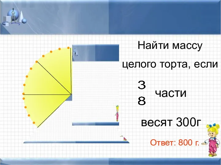 Найти массу целого торта, если части весят 300г Ответ: 800 г.