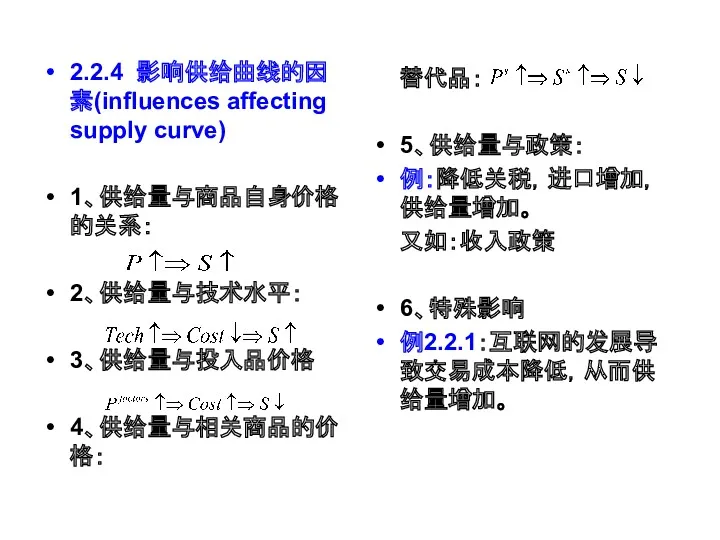 2.2.4 影响供给曲线的因素(influences affecting supply curve) 1、供给量与商品自身价格的关系： 2、供给量与技术水平： 3、供给量与投入品价格 4、供给量与相关商品的价格： 替代品： 5、供给量与政策： 例：降低关税，进口增加，供给量增加。 又如：收入政策 6、特殊影响 例2.2.1：互联网的发展导致交易成本降低，从而供给量增加。