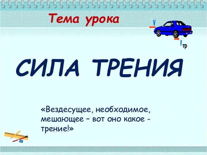 Тема урока СИЛА ТРЕНИЯ «Вездесущее, необходимое, мешающее – вот оно какое - трение!»