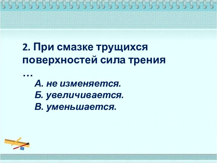 2. При смазке трущихся поверхностей сила трения … А. не изменяется. Б. увеличивается. В. уменьшается.