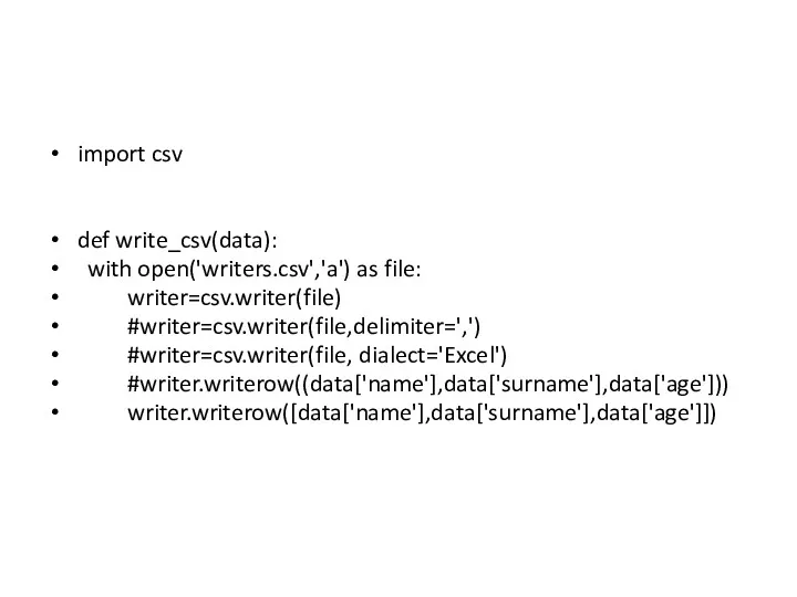 import csv def write_csv(data): with open('writers.csv','a') as file: writer=csv.writer(file) #writer=csv.writer(file,delimiter=',') #writer=csv.writer(file, dialect='Excel') #writer.writerow((data['name'],data['surname'],data['age'])) writer.writerow([data['name'],data['surname'],data['age']])
