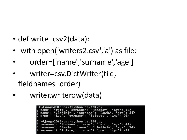 def write_csv2(data): with open('writers2.csv','a') as file: order=['name','surname','age'] writer=csv.DictWriter(file, fieldnames=order) writer.writerow(data)