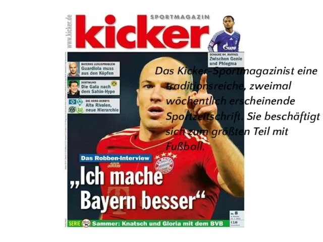 Das Kicker-Sportmagazinist eine traditionsreiche, zweimal wöchentlich erscheinende Sportzeitschrift. Sie beschäftigt sich zum größten Teil mit Fußball.
