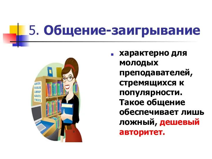 5. Общение-заигрывание характерно для молодых преподавателей, стремящихся к популярности. Такое общение обеспечивает лишь ложный, дешевый авторитет.