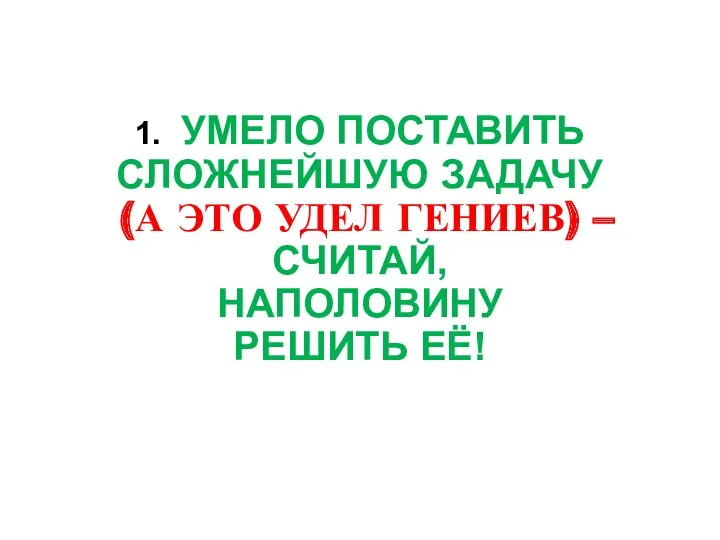 1. УМЕЛО ПОСТАВИТЬ СЛОЖНЕЙШУЮ ЗАДАЧУ (А ЭТО УДЕЛ ГЕНИЕВ) – СЧИТАЙ, НАПОЛОВИНУ РЕШИТЬ ЕЁ!