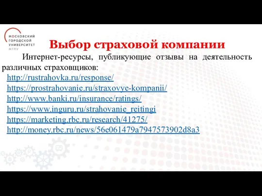 Выбор страховой компании Интернет-ресурсы, публикующие отзывы на деятельность различных страховщиков: http://rustrahovka.ru/response/ https://prostrahovanie.ru/straxovye-kompanii/ http://www.banki.ru/insurance/ratings/ https://www.inguru.ru/strahovanie_reitingi https://marketing.rbc.ru/research/41275/ http://money.rbc.ru/news/56e061479a7947573902d8a3