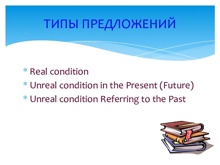 Real condition Unreal condition in the Present (Future) Unreal condition Referring to the Past ТИПЫ ПРЕДЛОЖЕНИЙ