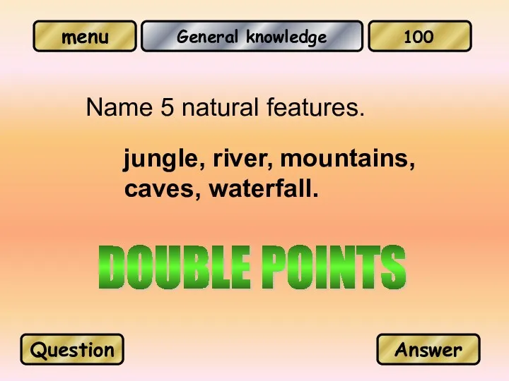 General knowledge Name 5 natural features. jungle, river, mountains, caves, waterfall. Question Answer 100 DOUBLE POINTS