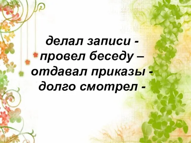 делал записи - провел беседу – отдавал приказы - долго смотрел -