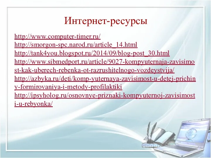 Интернет-ресурсы http://www.computer-timer.ru/ http://smorgon-spc.narod.ru/article_14.html http://tank4you.blogspot.ru/2014/09/blog-post_30.html http://www.sibmedport.ru/article/9027-kompyuternaja-zavisimost-kak-uberech-rebenka-ot-razrushitelnogo-vozdeystvija/ http://azbyka.ru/deti/komp-yuternaya-zavisimost-u-detej-prichiny-formirovaniya-i-metody-profilaktiki http://ipsyholog.ru/osnovnye-priznaki-kompyuternoj-zavisimosti-u-rebyonka/