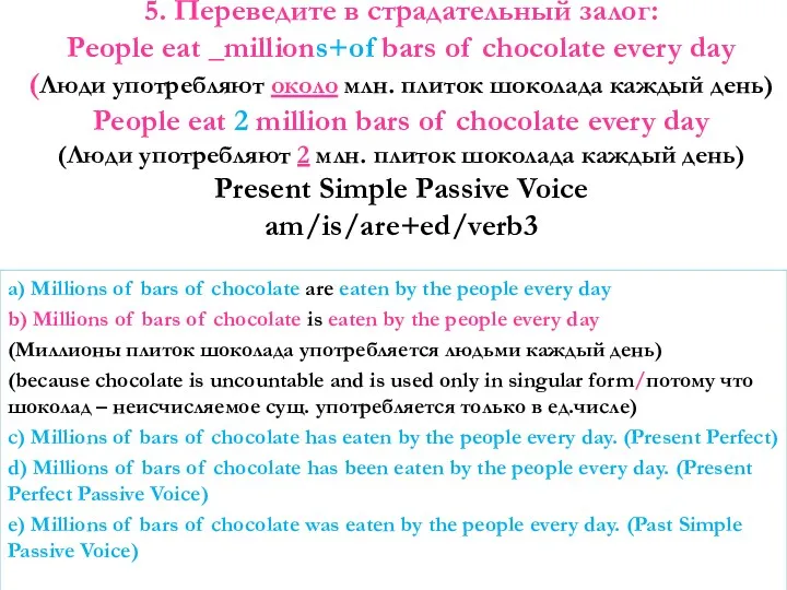 5. Переведите в страдательный залог: People eat _millions+of bars of chocolate every day