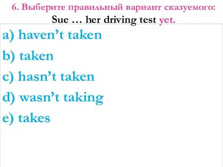 6. Выберите правильный вариант сказуемого: Sue … her driving test yet. a) haven’t